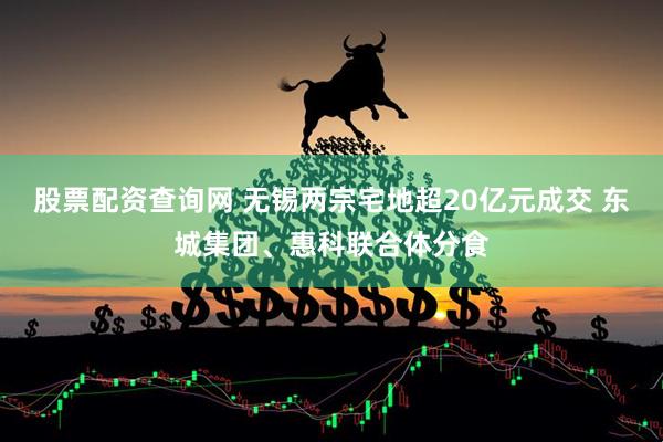 股票配资查询网 无锡两宗宅地超20亿元成交 东城集团、惠科联合体分食