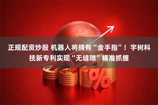 正规配资炒股 机器人将拥有“金手指”!宇树科技新专利实现“无缝隙”精准抓握