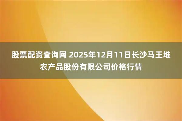 股票配资查询网 2025年12月11日长沙马王堆农产品股份有限公司价格行情
