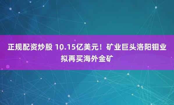 正规配资炒股 10.15亿美元！矿业巨头洛阳钼业拟再买海外金矿