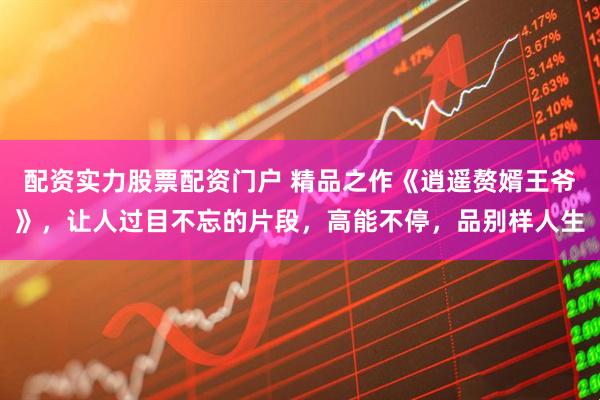 配资实力股票配资门户 精品之作《逍遥赘婿王爷》，让人过目不忘的片段，高能不停，品别样人生