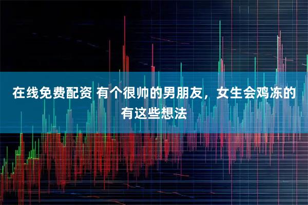 在线免费配资 有个很帅的男朋友,女生会鸡冻的有这些想法