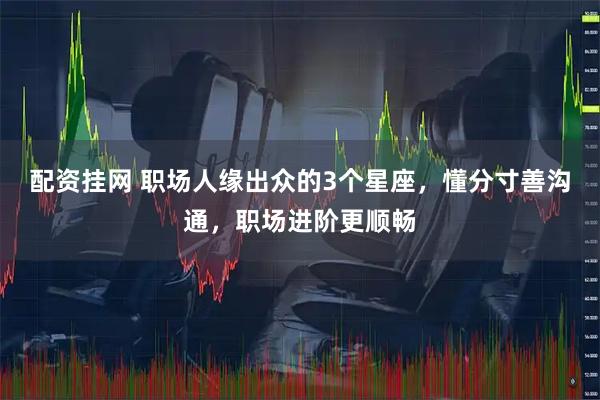 配资挂网 职场人缘出众的3个星座，懂分寸善沟通，职场进阶更顺畅