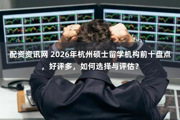 配资资讯网 2026年杭州硕士留学机构前十盘点,好评多,如何选择与评估?
