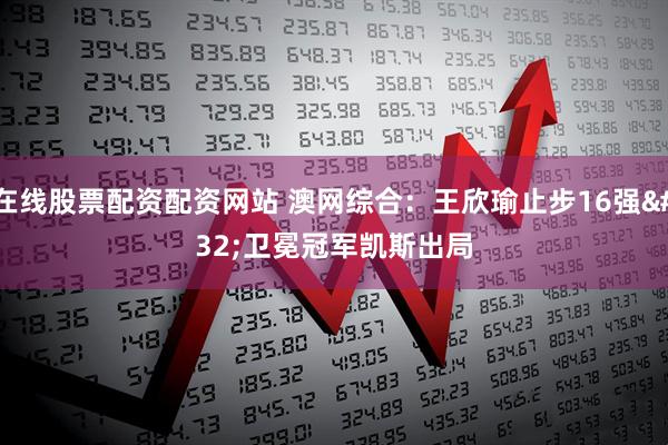 在线股票配资配资网站 澳网综合：王欣瑜止步16强 卫冕冠军凯斯出局