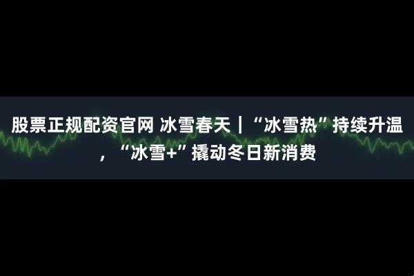 股票正规配资官网 冰雪春天｜“冰雪热”持续升温，“冰雪+”撬动冬日新消费