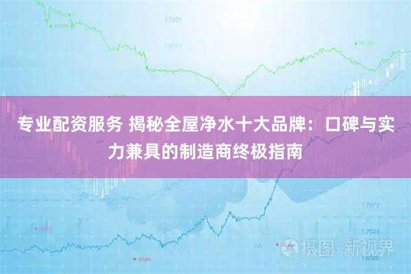 专业配资服务 揭秘全屋净水十大品牌：口碑与实力兼具的制造商终极指南