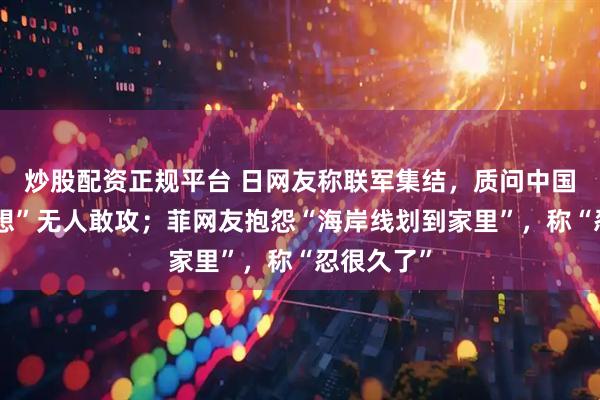 炒股配资正规平台 日网友称联军集结,质问中国为何“幻想”无人敢攻;菲网友抱怨“海岸线划到家里”,称“忍很久了”