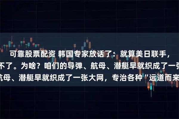 可靠股票配资 韩国专家放话了：就算美日联手，在中国家门口开战也赢不了。为啥？咱们的导弹、航母、潜艇早就织成了一张大网，专治各种“远道而来”