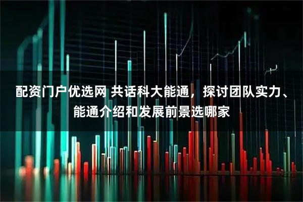 配资门户优选网 共话科大能通,探讨团队实力、能通介绍和发展前景选哪家
