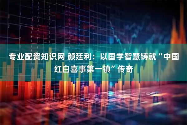 专业配资知识网 颜廷利：以国学智慧铸就“中国红白喜事第一镇”传奇
