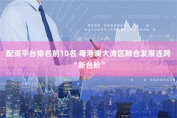 配资平台排名前10名 粤港澳大湾区融合发展连跨“新台阶”