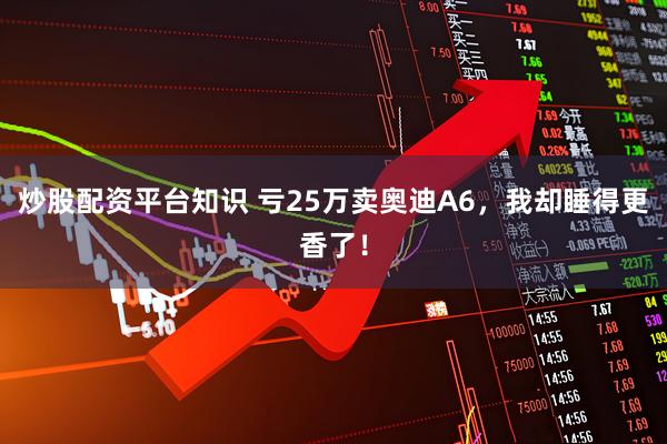 炒股配资平台知识 亏25万卖奥迪A6，我却睡得更香了！