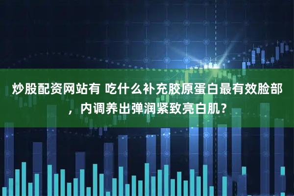 炒股配资网站有 吃什么补充胶原蛋白最有效脸部，内调养出弹润紧致亮白肌？