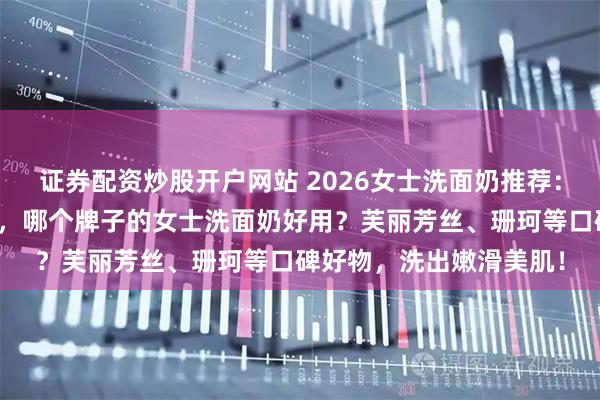 证券配资炒股开户网站 2026女士洗面奶推荐：十大品牌排行榜前十名，哪个牌子的女士洗面奶好用？芙丽芳丝、珊珂等口碑好物，洗出嫩滑美肌！