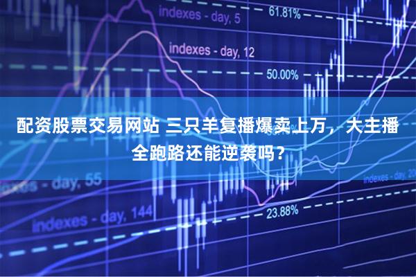 配资股票交易网站 三只羊复播爆卖上万，大主播全跑路还能逆袭吗？