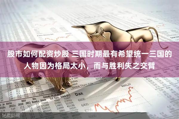 股市如何配资炒股 三国时期最有希望统一三国的人物因为格局太小，而与胜利失之交臂