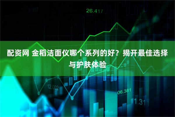配资网 金稻洁面仪哪个系列的好？揭开最佳选择与护肤体验