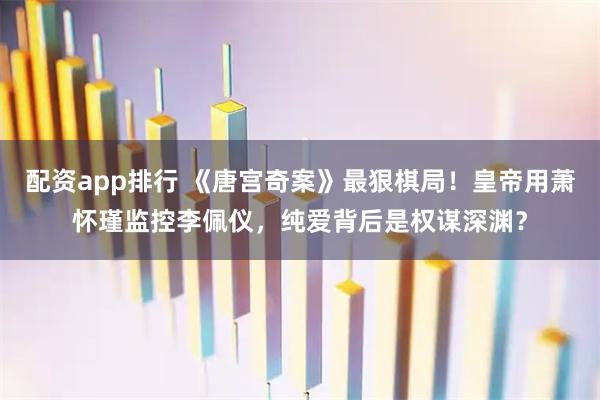 配资app排行 《唐宫奇案》最狠棋局！皇帝用萧怀瑾监控李佩仪，纯爱背后是权谋深渊？
