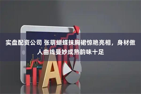 实盘配资公司 张萌蝴蝶抹胸裙惊艳亮相，身材傲人曲线曼妙成熟韵味十足