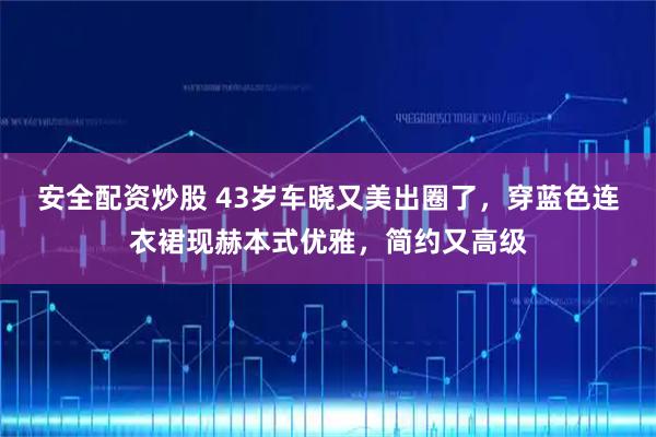 安全配资炒股 43岁车晓又美出圈了，穿蓝色连衣裙现赫本式优雅，简约又高级