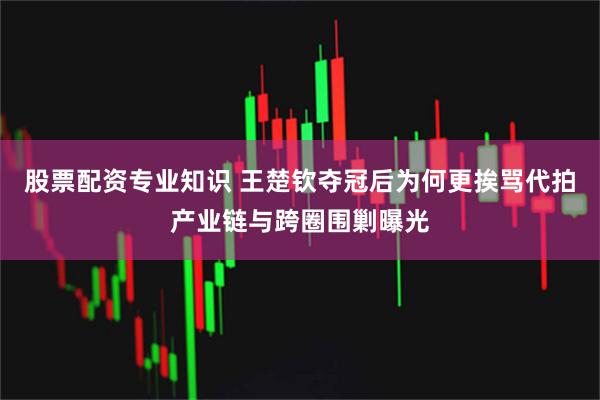 股票配资专业知识 王楚钦夺冠后为何更挨骂代拍产业链与跨圈围剿曝光