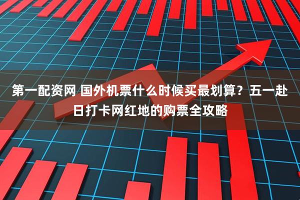 第一配资网 国外机票什么时候买最划算？五一赴日打卡网红地的购票全攻略