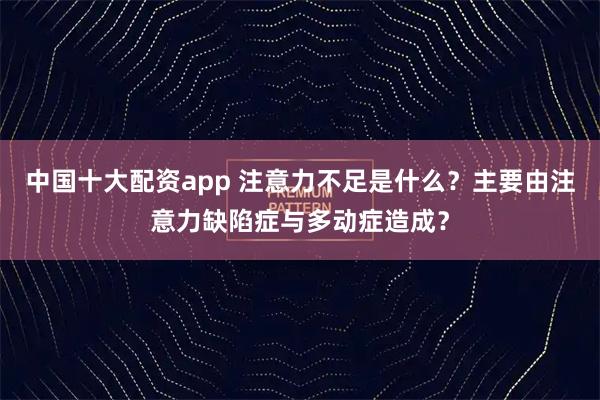中国十大配资app 注意力不足是什么？主要由注意力缺陷症与多动症造成？