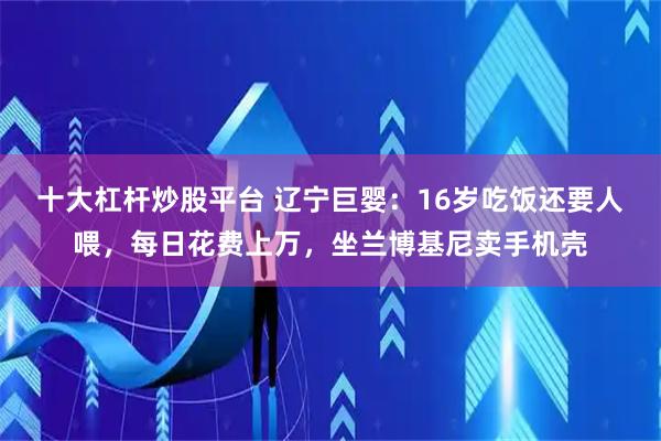 十大杠杆炒股平台 辽宁巨婴：16岁吃饭还要人喂，每日花费上万，坐兰博基尼卖手机壳