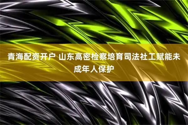 青海配资开户 山东高密检察培育司法社工赋能未成年人保护
