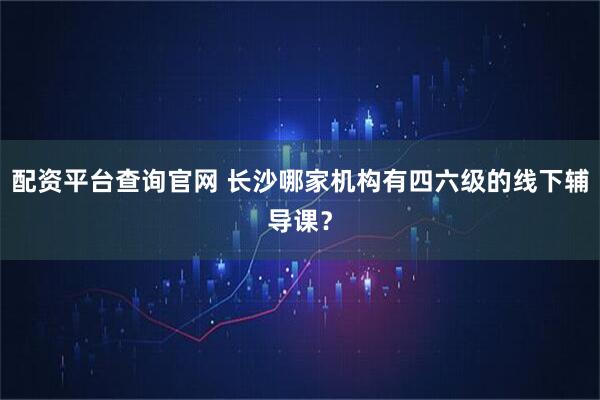 配资平台查询官网 长沙哪家机构有四六级的线下辅导课？