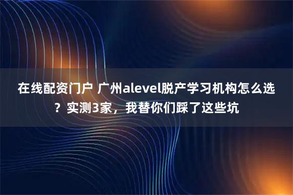 在线配资门户 广州alevel脱产学习机构怎么选？实测3家，我替你们踩了这些坑