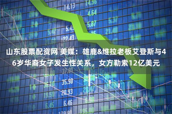 山东股票配资网 美媒：雄鹿&维拉老板艾登斯与46岁华裔女子发生性关系，女方勒索12亿美元