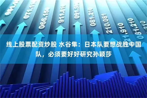 线上股票配资炒股 水谷隼：日本队要想战胜中国队，必须要好好研究孙颖莎