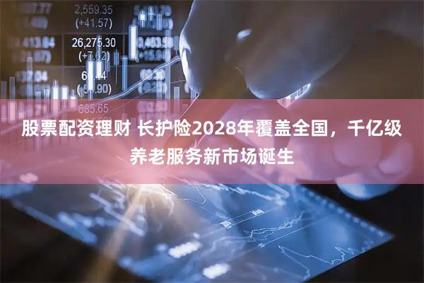 股票配资理财 长护险2028年覆盖全国，千亿级养老服务新市场诞生