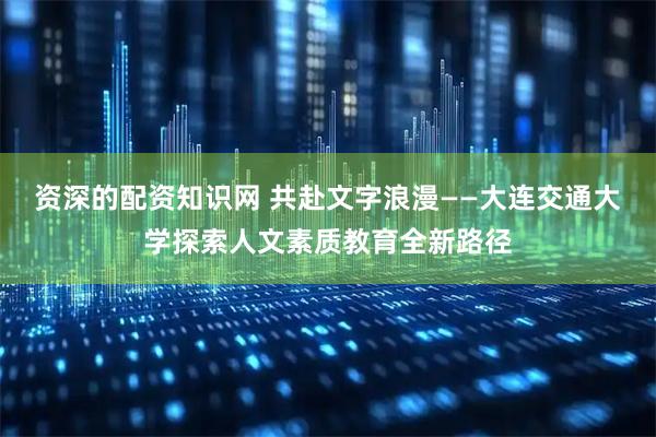 资深的配资知识网 共赴文字浪漫——大连交通大学探索人文素质教育全新路径