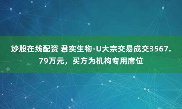 炒股在线配资 君实生物-U大宗交易成交3567.79万元，买方为机构专用席位