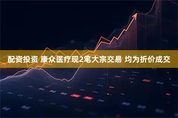 配资投资 康众医疗现2笔大宗交易 均为折价成交